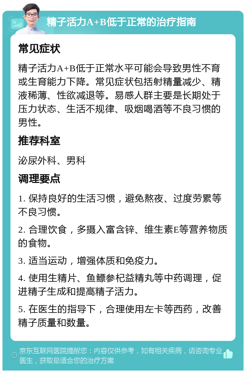 精子活力A+B低于正常的治疗指南 常见症状 精子活力A+B低于正常水平可能会导致男性不育或生育能力下降。常见症状包括射精量减少、精液稀薄、性欲减退等。易感人群主要是长期处于压力状态、生活不规律、吸烟喝酒等不良习惯的男性。 推荐科室 泌尿外科、男科 调理要点 1. 保持良好的生活习惯，避免熬夜、过度劳累等不良习惯。 2. 合理饮食，多摄入富含锌、维生素E等营养物质的食物。 3. 适当运动，增强体质和免疫力。 4. 使用生精片、鱼鳔参杞益精丸等中药调理，促进精子生成和提高精子活力。 5. 在医生的指导下，合理使用左卡等西药，改善精子质量和数量。