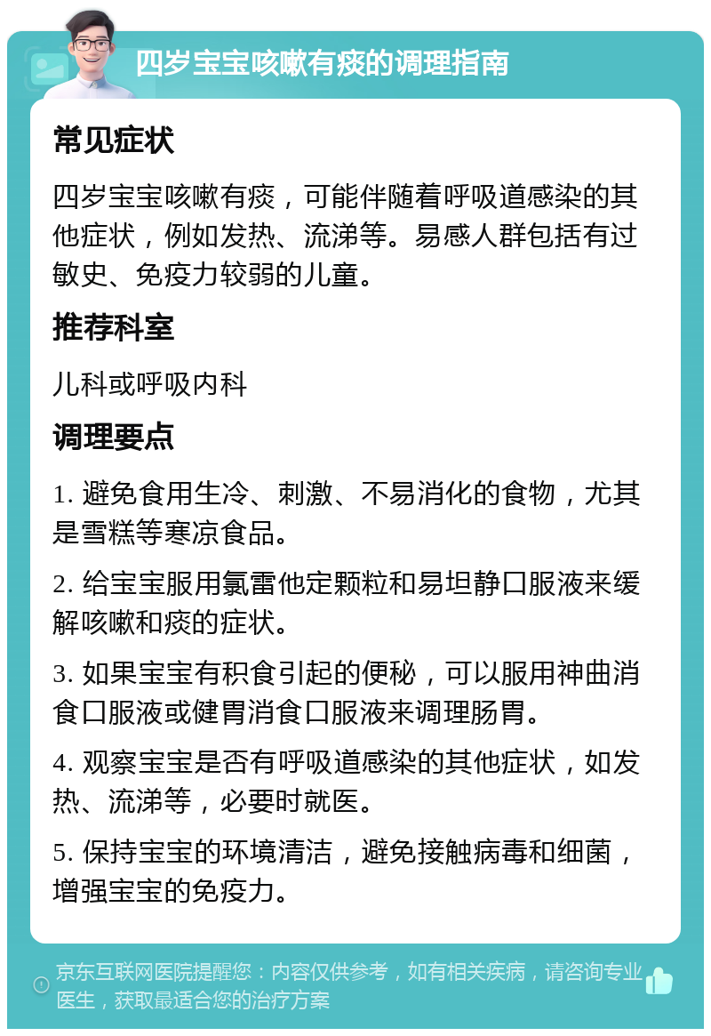 四岁宝宝咳嗽有痰的调理指南 常见症状 四岁宝宝咳嗽有痰，可能伴随着呼吸道感染的其他症状，例如发热、流涕等。易感人群包括有过敏史、免疫力较弱的儿童。 推荐科室 儿科或呼吸内科 调理要点 1. 避免食用生冷、刺激、不易消化的食物，尤其是雪糕等寒凉食品。 2. 给宝宝服用氯雷他定颗粒和易坦静口服液来缓解咳嗽和痰的症状。 3. 如果宝宝有积食引起的便秘，可以服用神曲消食口服液或健胃消食口服液来调理肠胃。 4. 观察宝宝是否有呼吸道感染的其他症状，如发热、流涕等，必要时就医。 5. 保持宝宝的环境清洁，避免接触病毒和细菌，增强宝宝的免疫力。