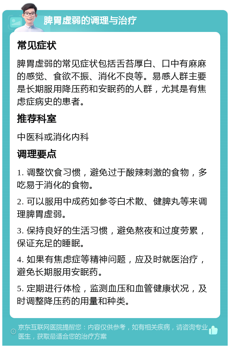 脾胃虚弱的调理与治疗 常见症状 脾胃虚弱的常见症状包括舌苔厚白、口中有麻麻的感觉、食欲不振、消化不良等。易感人群主要是长期服用降压药和安眠药的人群，尤其是有焦虑症病史的患者。 推荐科室 中医科或消化内科 调理要点 1. 调整饮食习惯，避免过于酸辣刺激的食物，多吃易于消化的食物。 2. 可以服用中成药如参苓白术散、健脾丸等来调理脾胃虚弱。 3. 保持良好的生活习惯，避免熬夜和过度劳累，保证充足的睡眠。 4. 如果有焦虑症等精神问题，应及时就医治疗，避免长期服用安眠药。 5. 定期进行体检，监测血压和血管健康状况，及时调整降压药的用量和种类。