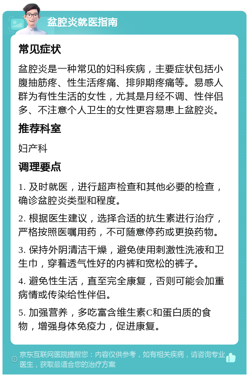 盆腔炎就医指南 常见症状 盆腔炎是一种常见的妇科疾病，主要症状包括小腹抽筋疼、性生活疼痛、排卵期疼痛等。易感人群为有性生活的女性，尤其是月经不调、性伴侣多、不注意个人卫生的女性更容易患上盆腔炎。 推荐科室 妇产科 调理要点 1. 及时就医，进行超声检查和其他必要的检查，确诊盆腔炎类型和程度。 2. 根据医生建议，选择合适的抗生素进行治疗，严格按照医嘱用药，不可随意停药或更换药物。 3. 保持外阴清洁干燥，避免使用刺激性洗液和卫生巾，穿着透气性好的内裤和宽松的裤子。 4. 避免性生活，直至完全康复，否则可能会加重病情或传染给性伴侣。 5. 加强营养，多吃富含维生素C和蛋白质的食物，增强身体免疫力，促进康复。