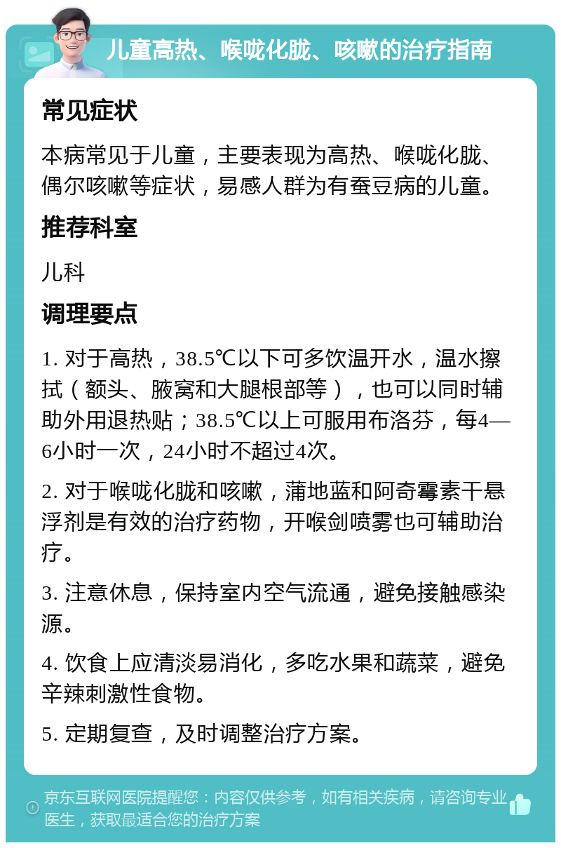 儿童高热、喉咙化胧、咳嗽的治疗指南 常见症状 本病常见于儿童，主要表现为高热、喉咙化胧、偶尔咳嗽等症状，易感人群为有蚕豆病的儿童。 推荐科室 儿科 调理要点 1. 对于高热，38.5℃以下可多饮温开水，温水擦拭（额头、腋窝和大腿根部等），也可以同时辅助外用退热贴；38.5℃以上可服用布洛芬，每4—6小时一次，24小时不超过4次。 2. 对于喉咙化胧和咳嗽，蒲地蓝和阿奇霉素干悬浮剂是有效的治疗药物，开喉剑喷雾也可辅助治疗。 3. 注意休息，保持室内空气流通，避免接触感染源。 4. 饮食上应清淡易消化，多吃水果和蔬菜，避免辛辣刺激性食物。 5. 定期复查，及时调整治疗方案。