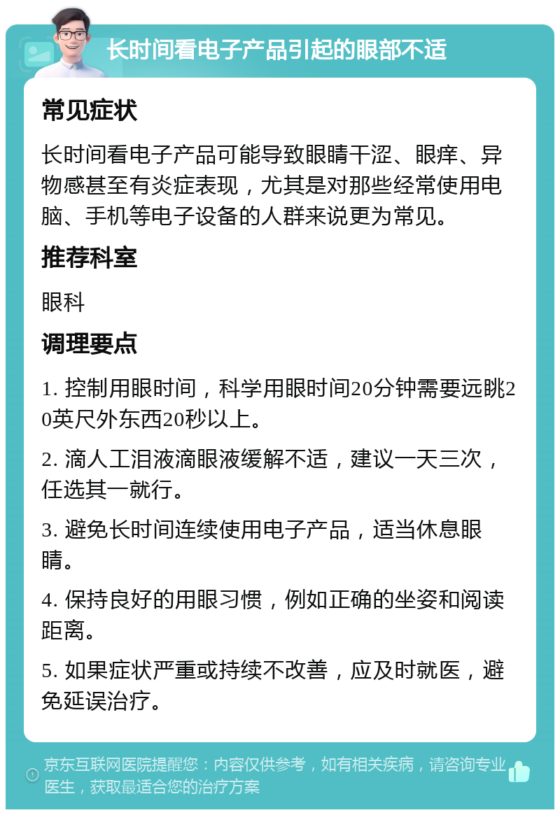 长时间看电子产品引起的眼部不适 常见症状 长时间看电子产品可能导致眼睛干涩、眼痒、异物感甚至有炎症表现，尤其是对那些经常使用电脑、手机等电子设备的人群来说更为常见。 推荐科室 眼科 调理要点 1. 控制用眼时间，科学用眼时间20分钟需要远眺20英尺外东西20秒以上。 2. 滴人工泪液滴眼液缓解不适，建议一天三次，任选其一就行。 3. 避免长时间连续使用电子产品，适当休息眼睛。 4. 保持良好的用眼习惯，例如正确的坐姿和阅读距离。 5. 如果症状严重或持续不改善，应及时就医，避免延误治疗。