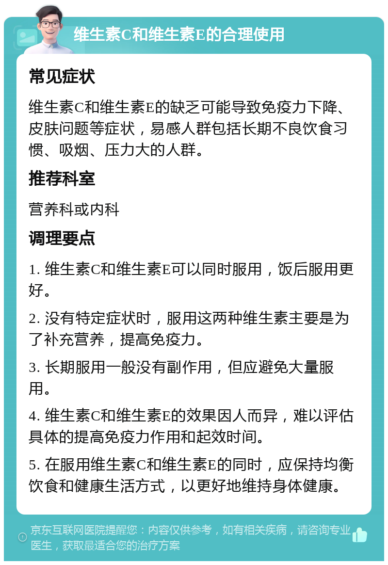 维生素C和维生素E的合理使用 常见症状 维生素C和维生素E的缺乏可能导致免疫力下降、皮肤问题等症状，易感人群包括长期不良饮食习惯、吸烟、压力大的人群。 推荐科室 营养科或内科 调理要点 1. 维生素C和维生素E可以同时服用，饭后服用更好。 2. 没有特定症状时，服用这两种维生素主要是为了补充营养，提高免疫力。 3. 长期服用一般没有副作用，但应避免大量服用。 4. 维生素C和维生素E的效果因人而异，难以评估具体的提高免疫力作用和起效时间。 5. 在服用维生素C和维生素E的同时，应保持均衡饮食和健康生活方式，以更好地维持身体健康。