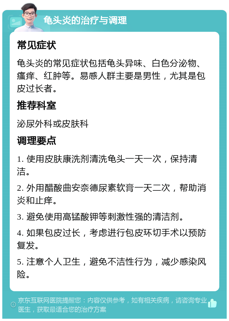 龟头炎的治疗与调理 常见症状 龟头炎的常见症状包括龟头异味、白色分泌物、瘙痒、红肿等。易感人群主要是男性，尤其是包皮过长者。 推荐科室 泌尿外科或皮肤科 调理要点 1. 使用皮肤康洗剂清洗龟头一天一次，保持清洁。 2. 外用醋酸曲安奈德尿素软膏一天二次，帮助消炎和止痒。 3. 避免使用高锰酸钾等刺激性强的清洁剂。 4. 如果包皮过长，考虑进行包皮环切手术以预防复发。 5. 注意个人卫生，避免不洁性行为，减少感染风险。