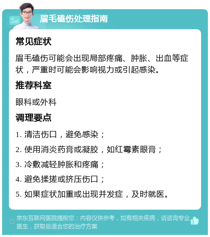 眉毛磕伤处理指南 常见症状 眉毛磕伤可能会出现局部疼痛、肿胀、出血等症状，严重时可能会影响视力或引起感染。 推荐科室 眼科或外科 调理要点 1. 清洁伤口，避免感染； 2. 使用消炎药膏或凝胶，如红霉素眼膏； 3. 冷敷减轻肿胀和疼痛； 4. 避免揉搓或挤压伤口； 5. 如果症状加重或出现并发症，及时就医。