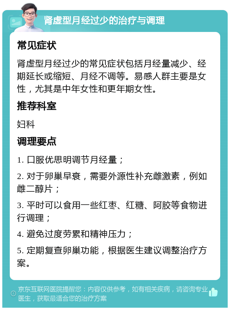 肾虚型月经过少的治疗与调理 常见症状 肾虚型月经过少的常见症状包括月经量减少、经期延长或缩短、月经不调等。易感人群主要是女性，尤其是中年女性和更年期女性。 推荐科室 妇科 调理要点 1. 口服优思明调节月经量； 2. 对于卵巢早衰，需要外源性补充雌激素，例如雌二醇片； 3. 平时可以食用一些红枣、红糖、阿胶等食物进行调理； 4. 避免过度劳累和精神压力； 5. 定期复查卵巢功能，根据医生建议调整治疗方案。