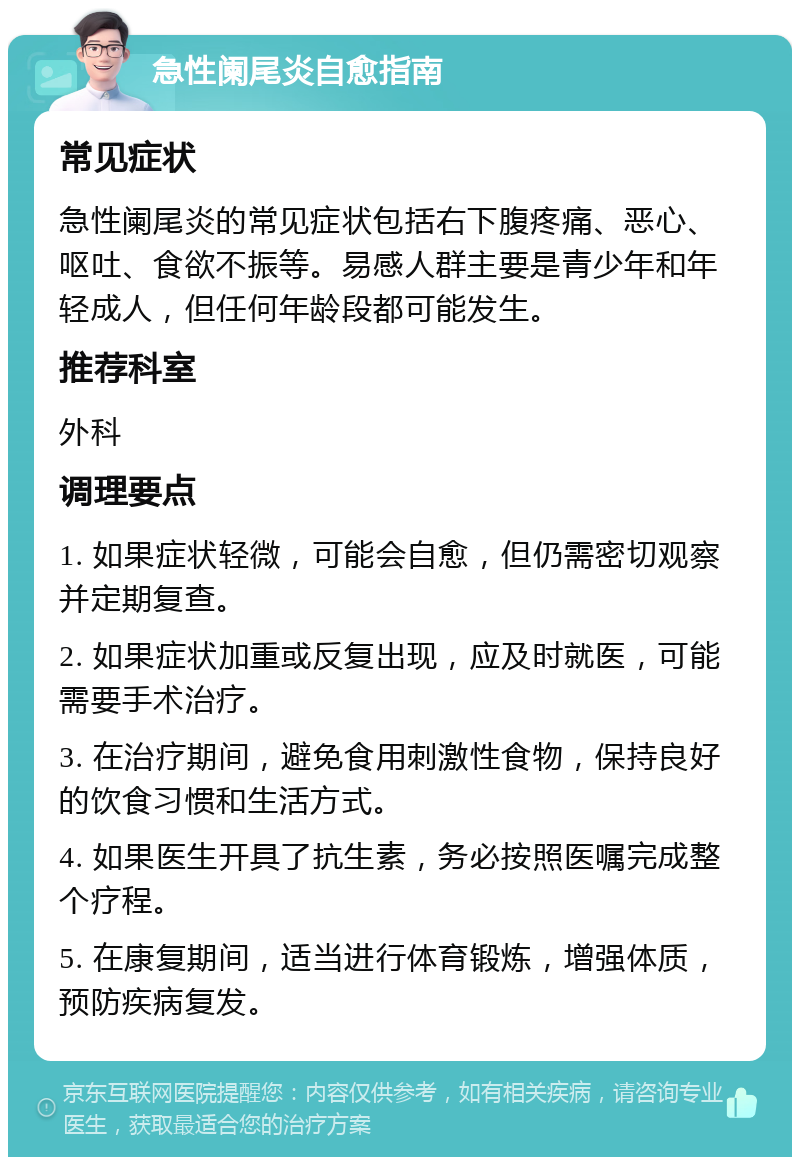 急性阑尾炎自愈指南 常见症状 急性阑尾炎的常见症状包括右下腹疼痛、恶心、呕吐、食欲不振等。易感人群主要是青少年和年轻成人，但任何年龄段都可能发生。 推荐科室 外科 调理要点 1. 如果症状轻微，可能会自愈，但仍需密切观察并定期复查。 2. 如果症状加重或反复出现，应及时就医，可能需要手术治疗。 3. 在治疗期间，避免食用刺激性食物，保持良好的饮食习惯和生活方式。 4. 如果医生开具了抗生素，务必按照医嘱完成整个疗程。 5. 在康复期间，适当进行体育锻炼，增强体质，预防疾病复发。