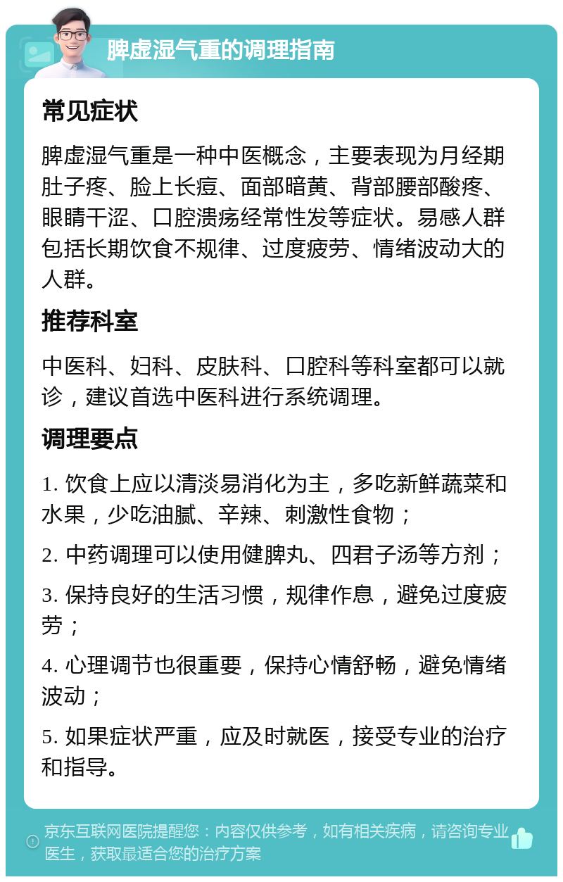 脾虚湿气重的调理指南 常见症状 脾虚湿气重是一种中医概念，主要表现为月经期肚子疼、脸上长痘、面部暗黄、背部腰部酸疼、眼睛干涩、口腔溃疡经常性发等症状。易感人群包括长期饮食不规律、过度疲劳、情绪波动大的人群。 推荐科室 中医科、妇科、皮肤科、口腔科等科室都可以就诊，建议首选中医科进行系统调理。 调理要点 1. 饮食上应以清淡易消化为主，多吃新鲜蔬菜和水果，少吃油腻、辛辣、刺激性食物； 2. 中药调理可以使用健脾丸、四君子汤等方剂； 3. 保持良好的生活习惯，规律作息，避免过度疲劳； 4. 心理调节也很重要，保持心情舒畅，避免情绪波动； 5. 如果症状严重，应及时就医，接受专业的治疗和指导。