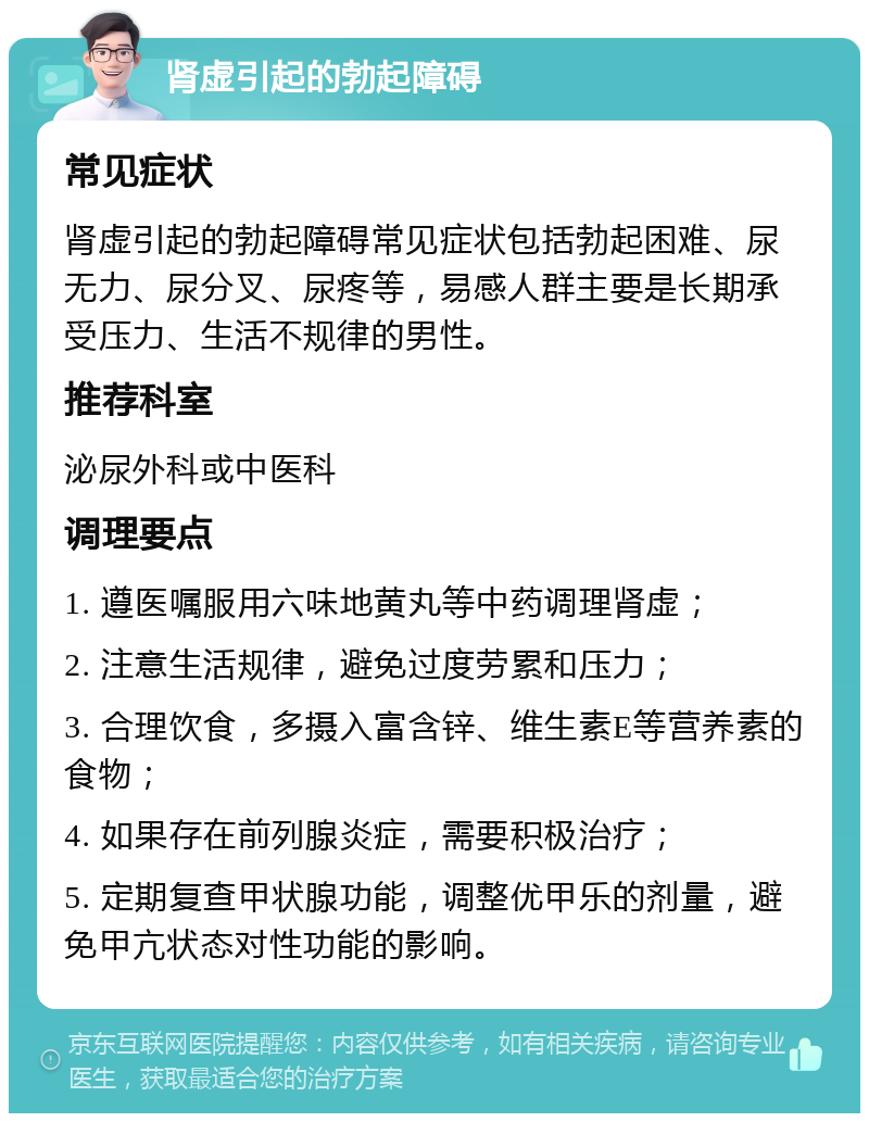 肾虚引起的勃起障碍 常见症状 肾虚引起的勃起障碍常见症状包括勃起困难、尿无力、尿分叉、尿疼等，易感人群主要是长期承受压力、生活不规律的男性。 推荐科室 泌尿外科或中医科 调理要点 1. 遵医嘱服用六味地黄丸等中药调理肾虚； 2. 注意生活规律，避免过度劳累和压力； 3. 合理饮食，多摄入富含锌、维生素E等营养素的食物； 4. 如果存在前列腺炎症，需要积极治疗； 5. 定期复查甲状腺功能，调整优甲乐的剂量，避免甲亢状态对性功能的影响。