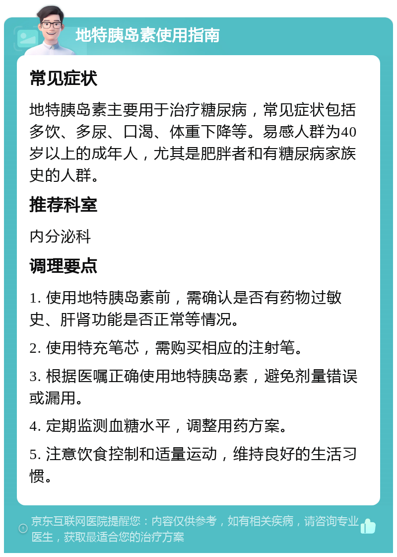 地特胰岛素使用指南 常见症状 地特胰岛素主要用于治疗糖尿病，常见症状包括多饮、多尿、口渴、体重下降等。易感人群为40岁以上的成年人，尤其是肥胖者和有糖尿病家族史的人群。 推荐科室 内分泌科 调理要点 1. 使用地特胰岛素前，需确认是否有药物过敏史、肝肾功能是否正常等情况。 2. 使用特充笔芯，需购买相应的注射笔。 3. 根据医嘱正确使用地特胰岛素，避免剂量错误或漏用。 4. 定期监测血糖水平，调整用药方案。 5. 注意饮食控制和适量运动，维持良好的生活习惯。