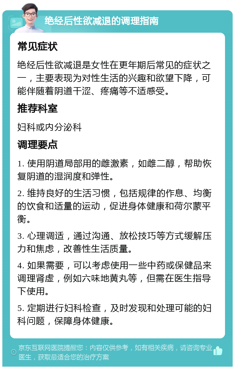 绝经后性欲减退的调理指南 常见症状 绝经后性欲减退是女性在更年期后常见的症状之一，主要表现为对性生活的兴趣和欲望下降，可能伴随着阴道干涩、疼痛等不适感受。 推荐科室 妇科或内分泌科 调理要点 1. 使用阴道局部用的雌激素，如雌二醇，帮助恢复阴道的湿润度和弹性。 2. 维持良好的生活习惯，包括规律的作息、均衡的饮食和适量的运动，促进身体健康和荷尔蒙平衡。 3. 心理调适，通过沟通、放松技巧等方式缓解压力和焦虑，改善性生活质量。 4. 如果需要，可以考虑使用一些中药或保健品来调理肾虚，例如六味地黄丸等，但需在医生指导下使用。 5. 定期进行妇科检查，及时发现和处理可能的妇科问题，保障身体健康。