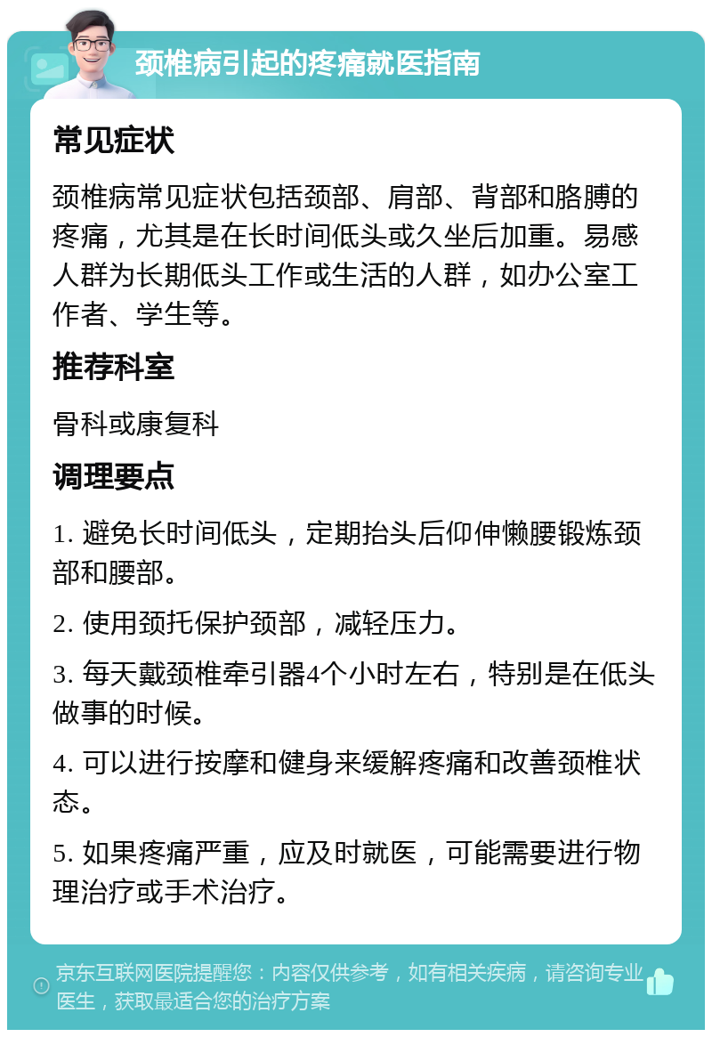 颈椎病引起的疼痛就医指南 常见症状 颈椎病常见症状包括颈部、肩部、背部和胳膊的疼痛，尤其是在长时间低头或久坐后加重。易感人群为长期低头工作或生活的人群，如办公室工作者、学生等。 推荐科室 骨科或康复科 调理要点 1. 避免长时间低头，定期抬头后仰伸懒腰锻炼颈部和腰部。 2. 使用颈托保护颈部，减轻压力。 3. 每天戴颈椎牵引器4个小时左右，特别是在低头做事的时候。 4. 可以进行按摩和健身来缓解疼痛和改善颈椎状态。 5. 如果疼痛严重，应及时就医，可能需要进行物理治疗或手术治疗。