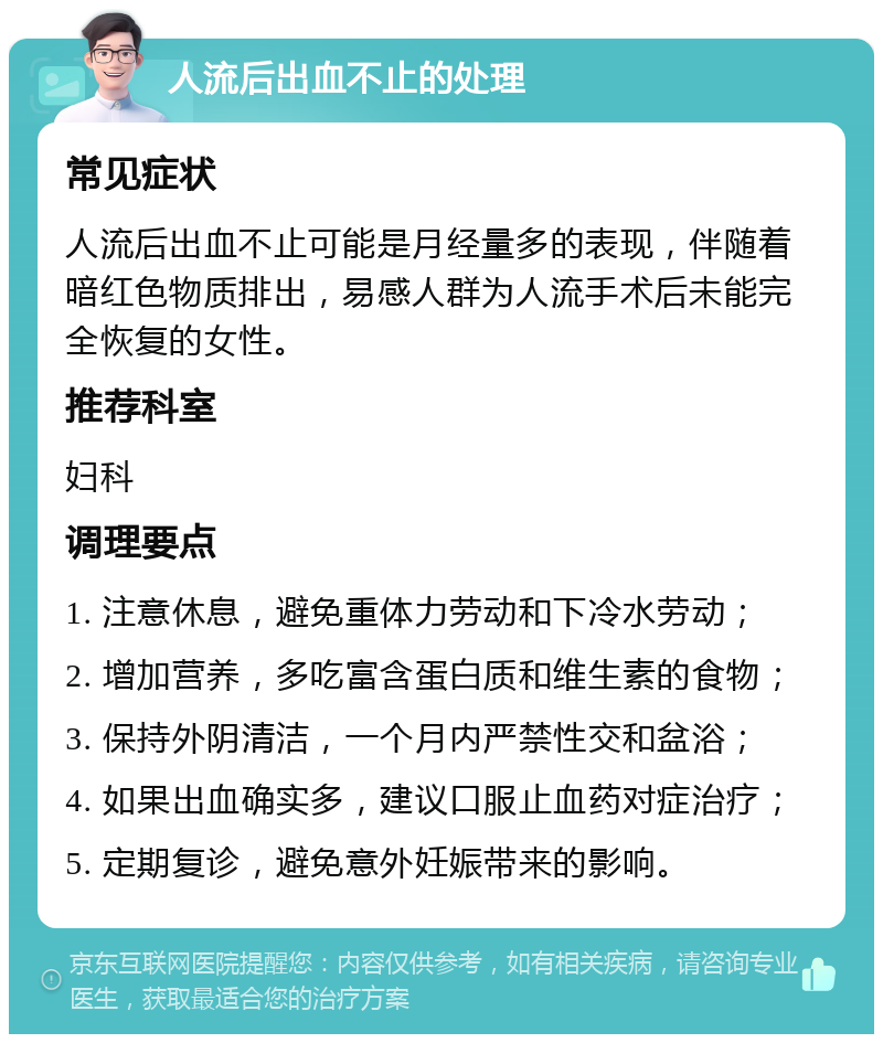 人流后出血不止的处理 常见症状 人流后出血不止可能是月经量多的表现，伴随着暗红色物质排出，易感人群为人流手术后未能完全恢复的女性。 推荐科室 妇科 调理要点 1. 注意休息，避免重体力劳动和下冷水劳动； 2. 增加营养，多吃富含蛋白质和维生素的食物； 3. 保持外阴清洁，一个月内严禁性交和盆浴； 4. 如果出血确实多，建议口服止血药对症治疗； 5. 定期复诊，避免意外妊娠带来的影响。