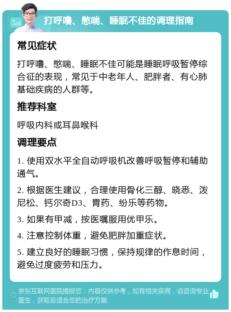 打呼噜、憋喘、睡眠不佳的调理指南 常见症状 打呼噜、憋喘、睡眠不佳可能是睡眠呼吸暂停综合征的表现，常见于中老年人、肥胖者、有心肺基础疾病的人群等。 推荐科室 呼吸内科或耳鼻喉科 调理要点 1. 使用双水平全自动呼吸机改善呼吸暂停和辅助通气。 2. 根据医生建议，合理使用骨化三醇、晓悉、泼尼松、钙尔奇D3、胃药、纷乐等药物。 3. 如果有甲减，按医嘱服用优甲乐。 4. 注意控制体重，避免肥胖加重症状。 5. 建立良好的睡眠习惯，保持规律的作息时间，避免过度疲劳和压力。