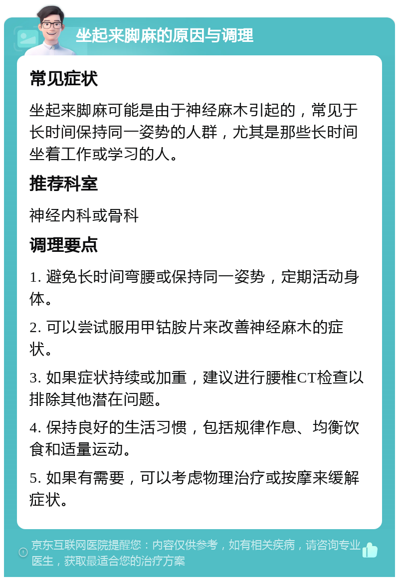 坐起来脚麻的原因与调理 常见症状 坐起来脚麻可能是由于神经麻木引起的，常见于长时间保持同一姿势的人群，尤其是那些长时间坐着工作或学习的人。 推荐科室 神经内科或骨科 调理要点 1. 避免长时间弯腰或保持同一姿势，定期活动身体。 2. 可以尝试服用甲钴胺片来改善神经麻木的症状。 3. 如果症状持续或加重，建议进行腰椎CT检查以排除其他潜在问题。 4. 保持良好的生活习惯，包括规律作息、均衡饮食和适量运动。 5. 如果有需要，可以考虑物理治疗或按摩来缓解症状。