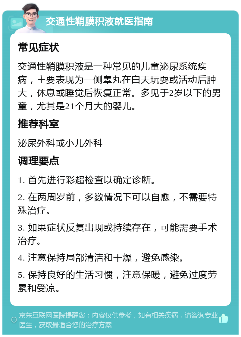 交通性鞘膜积液就医指南 常见症状 交通性鞘膜积液是一种常见的儿童泌尿系统疾病，主要表现为一侧睾丸在白天玩耍或活动后肿大，休息或睡觉后恢复正常。多见于2岁以下的男童，尤其是21个月大的婴儿。 推荐科室 泌尿外科或小儿外科 调理要点 1. 首先进行彩超检查以确定诊断。 2. 在两周岁前，多数情况下可以自愈，不需要特殊治疗。 3. 如果症状反复出现或持续存在，可能需要手术治疗。 4. 注意保持局部清洁和干燥，避免感染。 5. 保持良好的生活习惯，注意保暖，避免过度劳累和受凉。