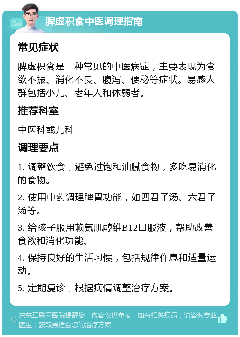 脾虚积食中医调理指南 常见症状 脾虚积食是一种常见的中医病症，主要表现为食欲不振、消化不良、腹泻、便秘等症状。易感人群包括小儿、老年人和体弱者。 推荐科室 中医科或儿科 调理要点 1. 调整饮食，避免过饱和油腻食物，多吃易消化的食物。 2. 使用中药调理脾胃功能，如四君子汤、六君子汤等。 3. 给孩子服用赖氨肌醇维B12口服液，帮助改善食欲和消化功能。 4. 保持良好的生活习惯，包括规律作息和适量运动。 5. 定期复诊，根据病情调整治疗方案。