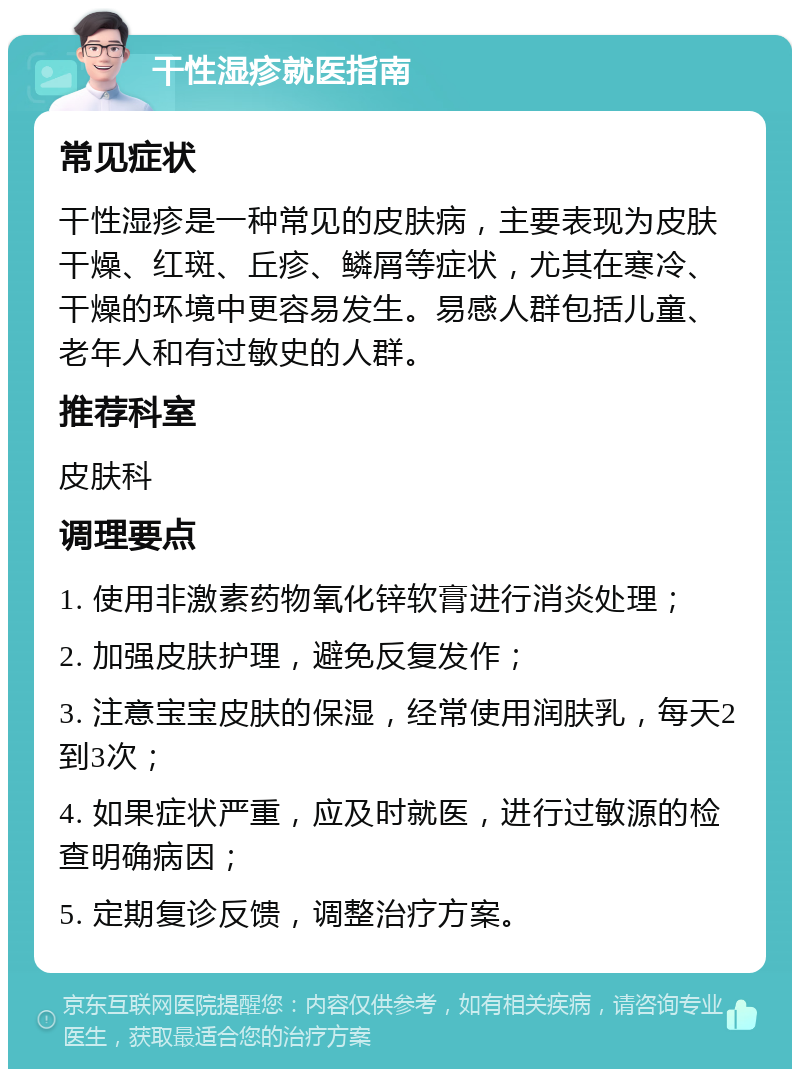 干性湿疹就医指南 常见症状 干性湿疹是一种常见的皮肤病，主要表现为皮肤干燥、红斑、丘疹、鳞屑等症状，尤其在寒冷、干燥的环境中更容易发生。易感人群包括儿童、老年人和有过敏史的人群。 推荐科室 皮肤科 调理要点 1. 使用非激素药物氧化锌软膏进行消炎处理； 2. 加强皮肤护理，避免反复发作； 3. 注意宝宝皮肤的保湿，经常使用润肤乳，每天2到3次； 4. 如果症状严重，应及时就医，进行过敏源的检查明确病因； 5. 定期复诊反馈，调整治疗方案。