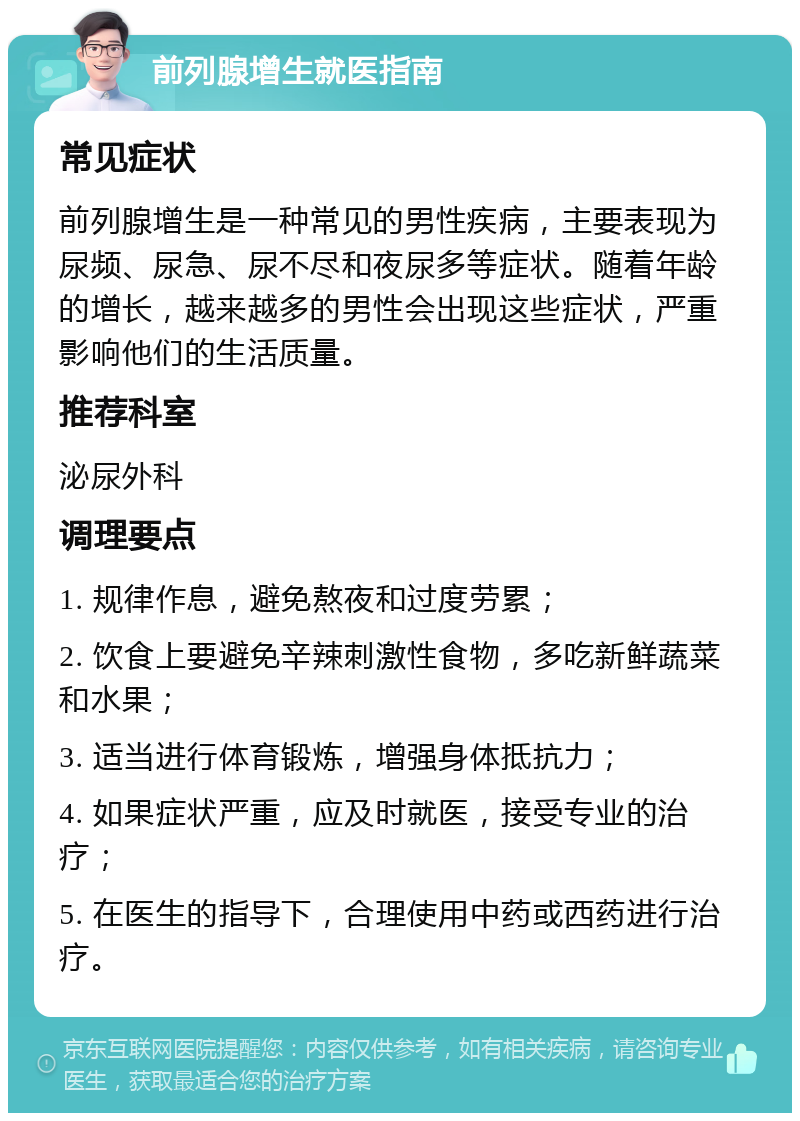 前列腺增生就医指南 常见症状 前列腺增生是一种常见的男性疾病，主要表现为尿频、尿急、尿不尽和夜尿多等症状。随着年龄的增长，越来越多的男性会出现这些症状，严重影响他们的生活质量。 推荐科室 泌尿外科 调理要点 1. 规律作息，避免熬夜和过度劳累； 2. 饮食上要避免辛辣刺激性食物，多吃新鲜蔬菜和水果； 3. 适当进行体育锻炼，增强身体抵抗力； 4. 如果症状严重，应及时就医，接受专业的治疗； 5. 在医生的指导下，合理使用中药或西药进行治疗。