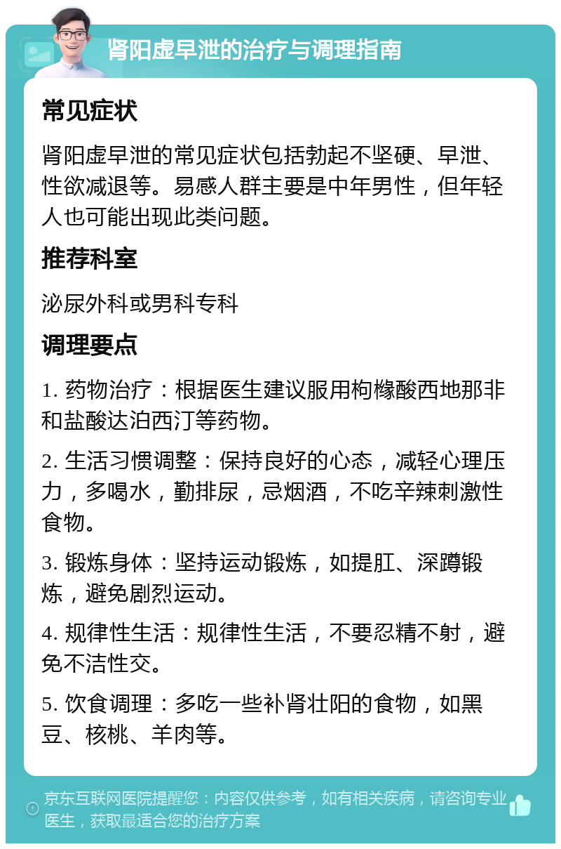 肾阳虚早泄的治疗与调理指南 常见症状 肾阳虚早泄的常见症状包括勃起不坚硬、早泄、性欲减退等。易感人群主要是中年男性，但年轻人也可能出现此类问题。 推荐科室 泌尿外科或男科专科 调理要点 1. 药物治疗：根据医生建议服用枸橼酸西地那非和盐酸达泊西汀等药物。 2. 生活习惯调整：保持良好的心态，减轻心理压力，多喝水，勤排尿，忌烟酒，不吃辛辣刺激性食物。 3. 锻炼身体：坚持运动锻炼，如提肛、深蹲锻炼，避免剧烈运动。 4. 规律性生活：规律性生活，不要忍精不射，避免不洁性交。 5. 饮食调理：多吃一些补肾壮阳的食物，如黑豆、核桃、羊肉等。