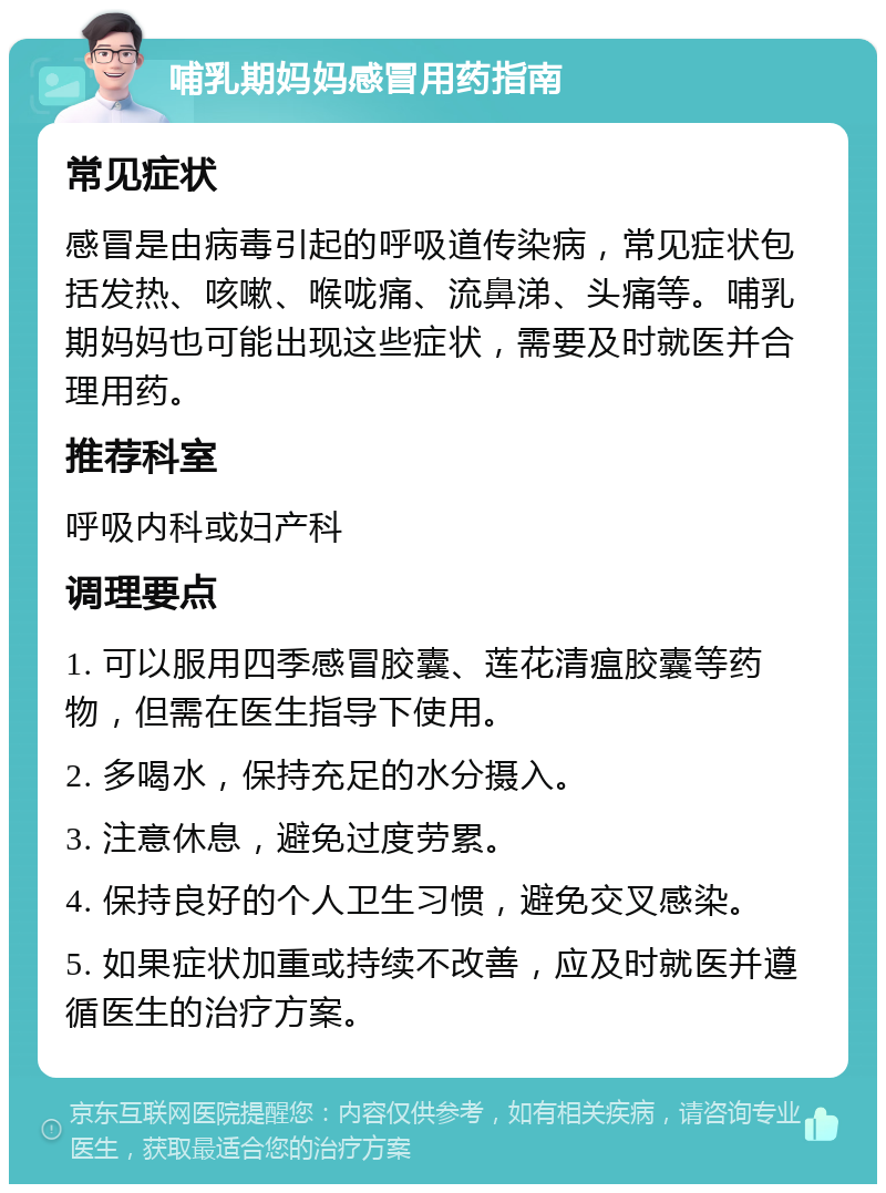 哺乳期妈妈感冒用药指南 常见症状 感冒是由病毒引起的呼吸道传染病，常见症状包括发热、咳嗽、喉咙痛、流鼻涕、头痛等。哺乳期妈妈也可能出现这些症状，需要及时就医并合理用药。 推荐科室 呼吸内科或妇产科 调理要点 1. 可以服用四季感冒胶囊、莲花清瘟胶囊等药物，但需在医生指导下使用。 2. 多喝水，保持充足的水分摄入。 3. 注意休息，避免过度劳累。 4. 保持良好的个人卫生习惯，避免交叉感染。 5. 如果症状加重或持续不改善，应及时就医并遵循医生的治疗方案。