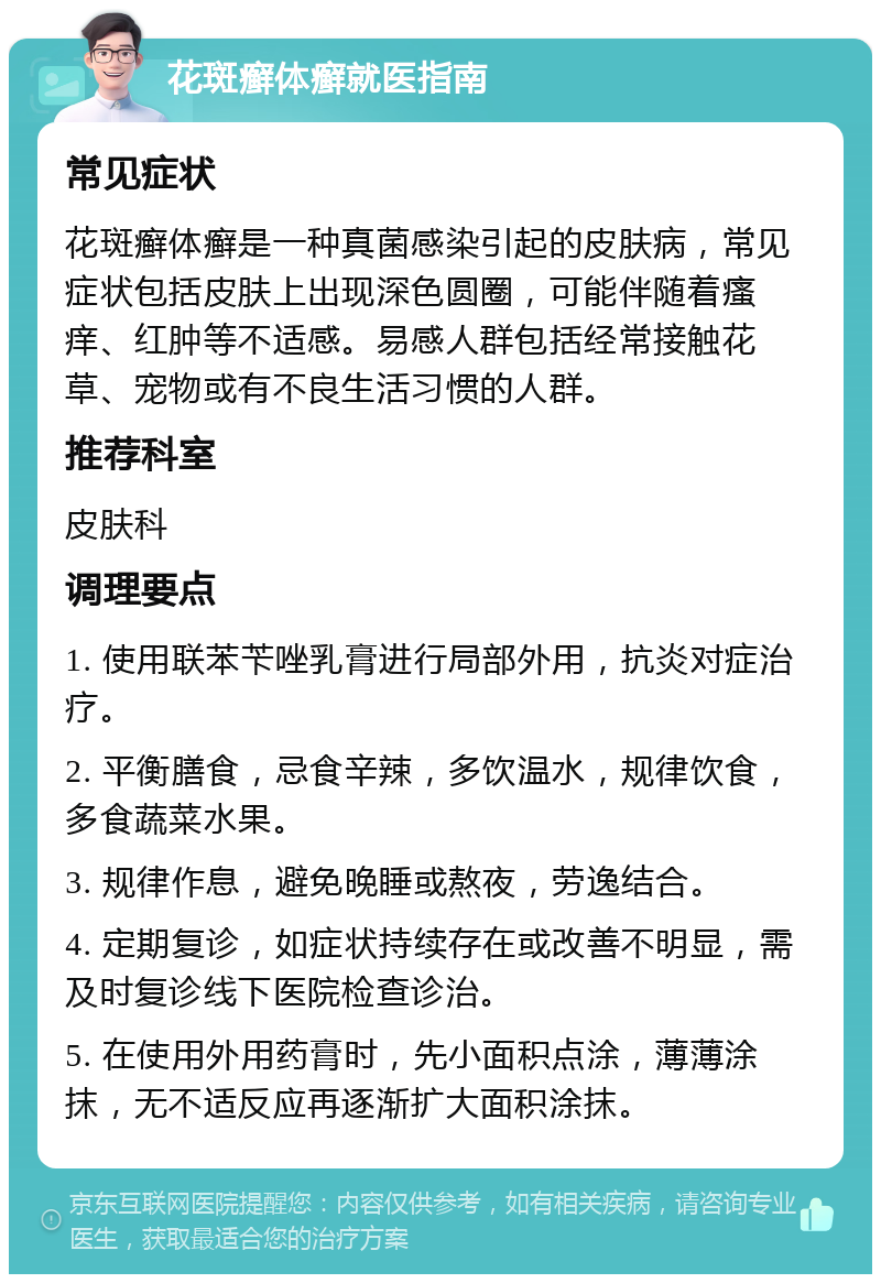 花斑癣体癣就医指南 常见症状 花斑癣体癣是一种真菌感染引起的皮肤病，常见症状包括皮肤上出现深色圆圈，可能伴随着瘙痒、红肿等不适感。易感人群包括经常接触花草、宠物或有不良生活习惯的人群。 推荐科室 皮肤科 调理要点 1. 使用联苯苄唑乳膏进行局部外用，抗炎对症治疗。 2. 平衡膳食，忌食辛辣，多饮温水，规律饮食，多食蔬菜水果。 3. 规律作息，避免晚睡或熬夜，劳逸结合。 4. 定期复诊，如症状持续存在或改善不明显，需及时复诊线下医院检查诊治。 5. 在使用外用药膏时，先小面积点涂，薄薄涂抹，无不适反应再逐渐扩大面积涂抹。