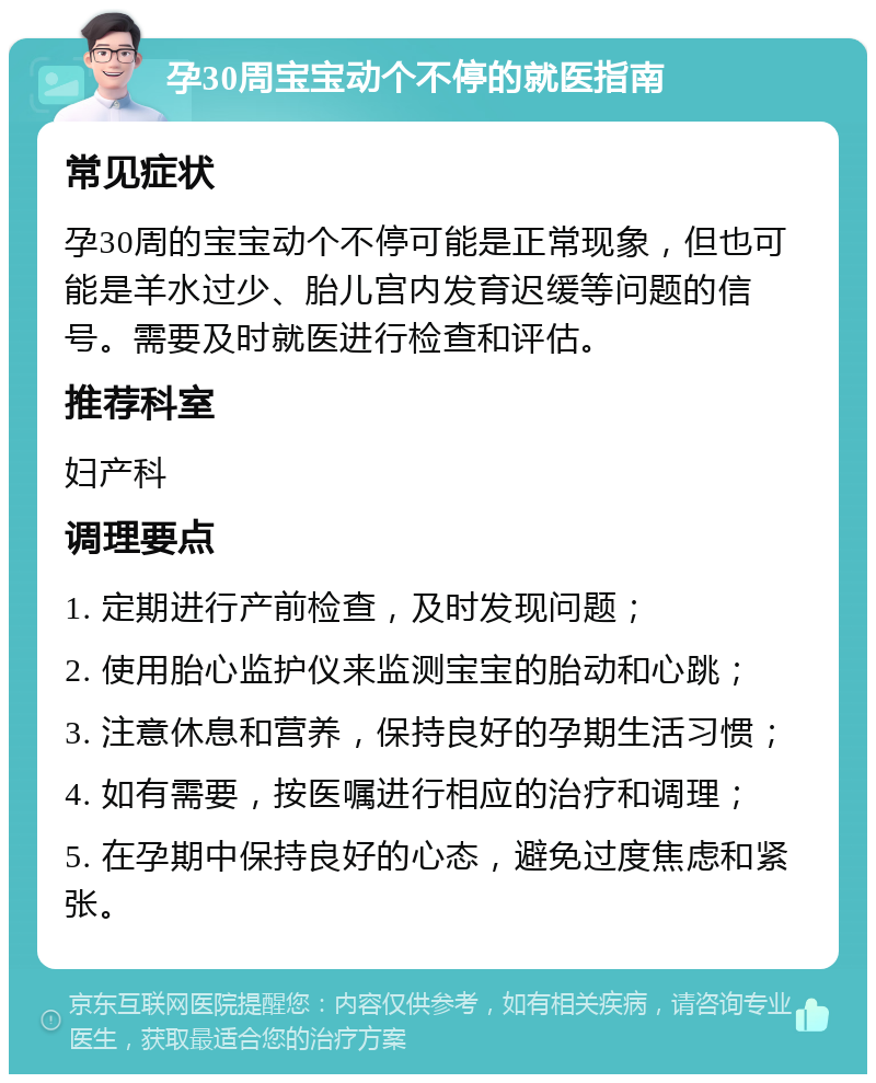 孕30周宝宝动个不停的就医指南 常见症状 孕30周的宝宝动个不停可能是正常现象，但也可能是羊水过少、胎儿宫内发育迟缓等问题的信号。需要及时就医进行检查和评估。 推荐科室 妇产科 调理要点 1. 定期进行产前检查，及时发现问题； 2. 使用胎心监护仪来监测宝宝的胎动和心跳； 3. 注意休息和营养，保持良好的孕期生活习惯； 4. 如有需要，按医嘱进行相应的治疗和调理； 5. 在孕期中保持良好的心态，避免过度焦虑和紧张。