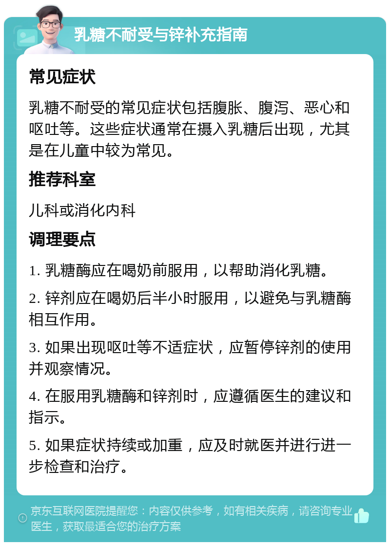 乳糖不耐受与锌补充指南 常见症状 乳糖不耐受的常见症状包括腹胀、腹泻、恶心和呕吐等。这些症状通常在摄入乳糖后出现，尤其是在儿童中较为常见。 推荐科室 儿科或消化内科 调理要点 1. 乳糖酶应在喝奶前服用，以帮助消化乳糖。 2. 锌剂应在喝奶后半小时服用，以避免与乳糖酶相互作用。 3. 如果出现呕吐等不适症状，应暂停锌剂的使用并观察情况。 4. 在服用乳糖酶和锌剂时，应遵循医生的建议和指示。 5. 如果症状持续或加重，应及时就医并进行进一步检查和治疗。