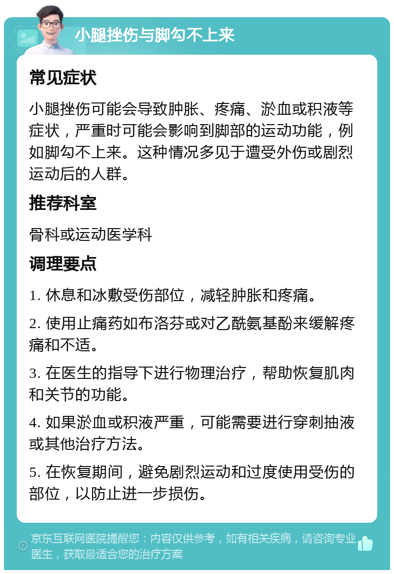 小腿挫伤与脚勾不上来 常见症状 小腿挫伤可能会导致肿胀、疼痛、淤血或积液等症状，严重时可能会影响到脚部的运动功能，例如脚勾不上来。这种情况多见于遭受外伤或剧烈运动后的人群。 推荐科室 骨科或运动医学科 调理要点 1. 休息和冰敷受伤部位，减轻肿胀和疼痛。 2. 使用止痛药如布洛芬或对乙酰氨基酚来缓解疼痛和不适。 3. 在医生的指导下进行物理治疗，帮助恢复肌肉和关节的功能。 4. 如果淤血或积液严重，可能需要进行穿刺抽液或其他治疗方法。 5. 在恢复期间，避免剧烈运动和过度使用受伤的部位，以防止进一步损伤。