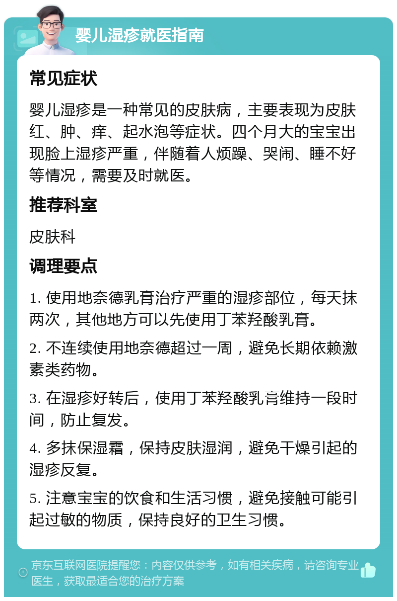 婴儿湿疹就医指南 常见症状 婴儿湿疹是一种常见的皮肤病，主要表现为皮肤红、肿、痒、起水泡等症状。四个月大的宝宝出现脸上湿疹严重，伴随着人烦躁、哭闹、睡不好等情况，需要及时就医。 推荐科室 皮肤科 调理要点 1. 使用地奈德乳膏治疗严重的湿疹部位，每天抹两次，其他地方可以先使用丁苯羟酸乳膏。 2. 不连续使用地奈德超过一周，避免长期依赖激素类药物。 3. 在湿疹好转后，使用丁苯羟酸乳膏维持一段时间，防止复发。 4. 多抹保湿霜，保持皮肤湿润，避免干燥引起的湿疹反复。 5. 注意宝宝的饮食和生活习惯，避免接触可能引起过敏的物质，保持良好的卫生习惯。