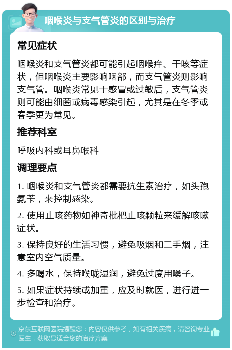 咽喉炎与支气管炎的区别与治疗 常见症状 咽喉炎和支气管炎都可能引起咽喉痒、干咳等症状，但咽喉炎主要影响咽部，而支气管炎则影响支气管。咽喉炎常见于感冒或过敏后，支气管炎则可能由细菌或病毒感染引起，尤其是在冬季或春季更为常见。 推荐科室 呼吸内科或耳鼻喉科 调理要点 1. 咽喉炎和支气管炎都需要抗生素治疗，如头孢氨苄，来控制感染。 2. 使用止咳药物如神奇枇杷止咳颗粒来缓解咳嗽症状。 3. 保持良好的生活习惯，避免吸烟和二手烟，注意室内空气质量。 4. 多喝水，保持喉咙湿润，避免过度用嗓子。 5. 如果症状持续或加重，应及时就医，进行进一步检查和治疗。