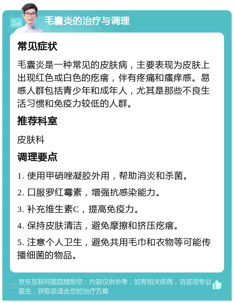 毛囊炎的治疗与调理 常见症状 毛囊炎是一种常见的皮肤病，主要表现为皮肤上出现红色或白色的疙瘩，伴有疼痛和瘙痒感。易感人群包括青少年和成年人，尤其是那些不良生活习惯和免疫力较低的人群。 推荐科室 皮肤科 调理要点 1. 使用甲硝唑凝胶外用，帮助消炎和杀菌。 2. 口服罗红霉素，增强抗感染能力。 3. 补充维生素C，提高免疫力。 4. 保持皮肤清洁，避免摩擦和挤压疙瘩。 5. 注意个人卫生，避免共用毛巾和衣物等可能传播细菌的物品。