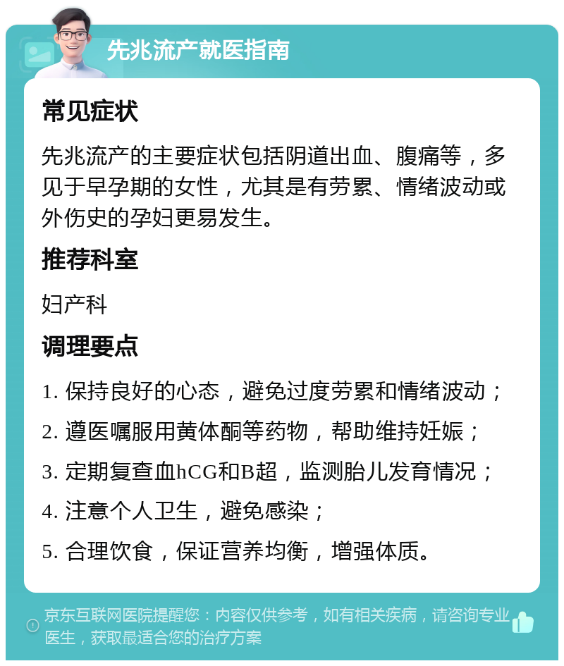 先兆流产就医指南 常见症状 先兆流产的主要症状包括阴道出血、腹痛等，多见于早孕期的女性，尤其是有劳累、情绪波动或外伤史的孕妇更易发生。 推荐科室 妇产科 调理要点 1. 保持良好的心态，避免过度劳累和情绪波动； 2. 遵医嘱服用黄体酮等药物，帮助维持妊娠； 3. 定期复查血hCG和B超，监测胎儿发育情况； 4. 注意个人卫生，避免感染； 5. 合理饮食，保证营养均衡，增强体质。