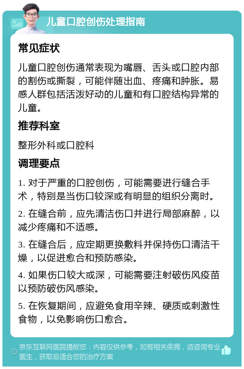 儿童口腔创伤处理指南 常见症状 儿童口腔创伤通常表现为嘴唇、舌头或口腔内部的割伤或撕裂，可能伴随出血、疼痛和肿胀。易感人群包括活泼好动的儿童和有口腔结构异常的儿童。 推荐科室 整形外科或口腔科 调理要点 1. 对于严重的口腔创伤，可能需要进行缝合手术，特别是当伤口较深或有明显的组织分离时。 2. 在缝合前，应先清洁伤口并进行局部麻醉，以减少疼痛和不适感。 3. 在缝合后，应定期更换敷料并保持伤口清洁干燥，以促进愈合和预防感染。 4. 如果伤口较大或深，可能需要注射破伤风疫苗以预防破伤风感染。 5. 在恢复期间，应避免食用辛辣、硬质或刺激性食物，以免影响伤口愈合。