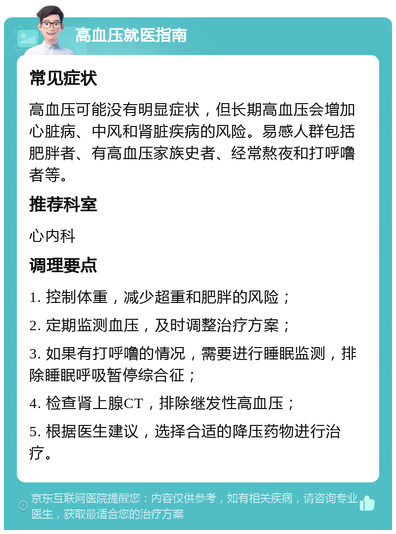 高血压就医指南 常见症状 高血压可能没有明显症状，但长期高血压会增加心脏病、中风和肾脏疾病的风险。易感人群包括肥胖者、有高血压家族史者、经常熬夜和打呼噜者等。 推荐科室 心内科 调理要点 1. 控制体重，减少超重和肥胖的风险； 2. 定期监测血压，及时调整治疗方案； 3. 如果有打呼噜的情况，需要进行睡眠监测，排除睡眠呼吸暂停综合征； 4. 检查肾上腺CT，排除继发性高血压； 5. 根据医生建议，选择合适的降压药物进行治疗。