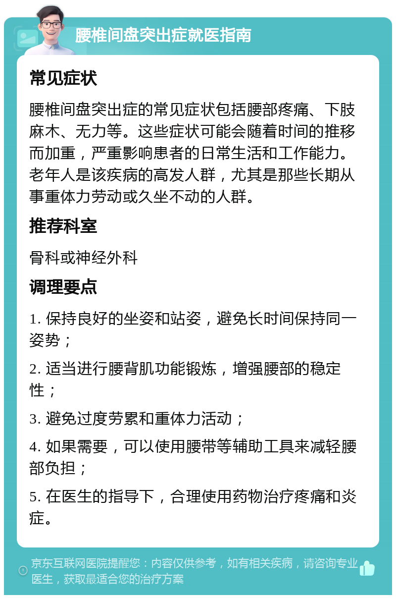 腰椎间盘突出症就医指南 常见症状 腰椎间盘突出症的常见症状包括腰部疼痛、下肢麻木、无力等。这些症状可能会随着时间的推移而加重，严重影响患者的日常生活和工作能力。老年人是该疾病的高发人群，尤其是那些长期从事重体力劳动或久坐不动的人群。 推荐科室 骨科或神经外科 调理要点 1. 保持良好的坐姿和站姿，避免长时间保持同一姿势； 2. 适当进行腰背肌功能锻炼，增强腰部的稳定性； 3. 避免过度劳累和重体力活动； 4. 如果需要，可以使用腰带等辅助工具来减轻腰部负担； 5. 在医生的指导下，合理使用药物治疗疼痛和炎症。