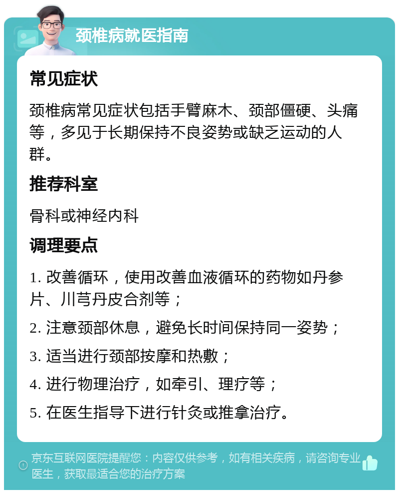 颈椎病就医指南 常见症状 颈椎病常见症状包括手臂麻木、颈部僵硬、头痛等，多见于长期保持不良姿势或缺乏运动的人群。 推荐科室 骨科或神经内科 调理要点 1. 改善循环，使用改善血液循环的药物如丹参片、川芎丹皮合剂等； 2. 注意颈部休息，避免长时间保持同一姿势； 3. 适当进行颈部按摩和热敷； 4. 进行物理治疗，如牵引、理疗等； 5. 在医生指导下进行针灸或推拿治疗。