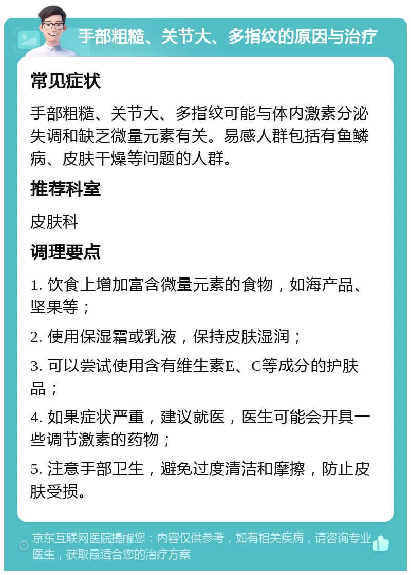 手部粗糙、关节大、多指纹的原因与治疗 常见症状 手部粗糙、关节大、多指纹可能与体内激素分泌失调和缺乏微量元素有关。易感人群包括有鱼鳞病、皮肤干燥等问题的人群。 推荐科室 皮肤科 调理要点 1. 饮食上增加富含微量元素的食物，如海产品、坚果等； 2. 使用保湿霜或乳液，保持皮肤湿润； 3. 可以尝试使用含有维生素E、C等成分的护肤品； 4. 如果症状严重，建议就医，医生可能会开具一些调节激素的药物； 5. 注意手部卫生，避免过度清洁和摩擦，防止皮肤受损。