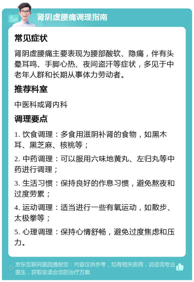 肾阴虚腰痛调理指南 常见症状 肾阴虚腰痛主要表现为腰部酸软、隐痛，伴有头晕耳鸣、手脚心热、夜间盗汗等症状，多见于中老年人群和长期从事体力劳动者。 推荐科室 中医科或肾内科 调理要点 1. 饮食调理：多食用滋阴补肾的食物，如黑木耳、黑芝麻、核桃等； 2. 中药调理：可以服用六味地黄丸、左归丸等中药进行调理； 3. 生活习惯：保持良好的作息习惯，避免熬夜和过度劳累； 4. 运动调理：适当进行一些有氧运动，如散步、太极拳等； 5. 心理调理：保持心情舒畅，避免过度焦虑和压力。