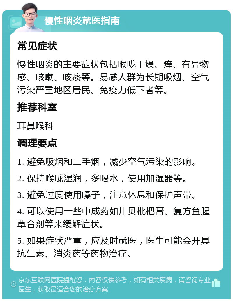 慢性咽炎就医指南 常见症状 慢性咽炎的主要症状包括喉咙干燥、痒、有异物感、咳嗽、咳痰等。易感人群为长期吸烟、空气污染严重地区居民、免疫力低下者等。 推荐科室 耳鼻喉科 调理要点 1. 避免吸烟和二手烟，减少空气污染的影响。 2. 保持喉咙湿润，多喝水，使用加湿器等。 3. 避免过度使用嗓子，注意休息和保护声带。 4. 可以使用一些中成药如川贝枇杷膏、复方鱼腥草合剂等来缓解症状。 5. 如果症状严重，应及时就医，医生可能会开具抗生素、消炎药等药物治疗。