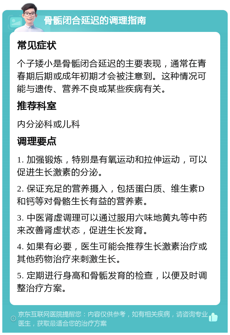 骨骺闭合延迟的调理指南 常见症状 个子矮小是骨骺闭合延迟的主要表现，通常在青春期后期或成年初期才会被注意到。这种情况可能与遗传、营养不良或某些疾病有关。 推荐科室 内分泌科或儿科 调理要点 1. 加强锻炼，特别是有氧运动和拉伸运动，可以促进生长激素的分泌。 2. 保证充足的营养摄入，包括蛋白质、维生素D和钙等对骨骼生长有益的营养素。 3. 中医肾虚调理可以通过服用六味地黄丸等中药来改善肾虚状态，促进生长发育。 4. 如果有必要，医生可能会推荐生长激素治疗或其他药物治疗来刺激生长。 5. 定期进行身高和骨骺发育的检查，以便及时调整治疗方案。