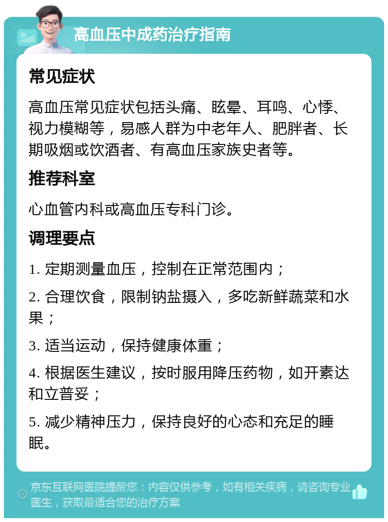 高血压中成药治疗指南 常见症状 高血压常见症状包括头痛、眩晕、耳鸣、心悸、视力模糊等，易感人群为中老年人、肥胖者、长期吸烟或饮酒者、有高血压家族史者等。 推荐科室 心血管内科或高血压专科门诊。 调理要点 1. 定期测量血压，控制在正常范围内； 2. 合理饮食，限制钠盐摄入，多吃新鲜蔬菜和水果； 3. 适当运动，保持健康体重； 4. 根据医生建议，按时服用降压药物，如开素达和立普妥； 5. 减少精神压力，保持良好的心态和充足的睡眠。