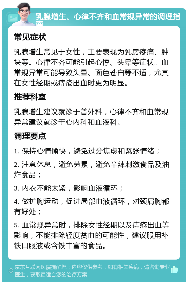 乳腺增生、心律不齐和血常规异常的调理指南 常见症状 乳腺增生常见于女性，主要表现为乳房疼痛、肿块等。心律不齐可能引起心悸、头晕等症状。血常规异常可能导致头晕、面色苍白等不适，尤其在女性经期或痔疮出血时更为明显。 推荐科室 乳腺增生建议就诊于普外科，心律不齐和血常规异常建议就诊于心内科和血液科。 调理要点 1. 保持心情愉快，避免过分焦虑和紧张情绪； 2. 注意休息，避免劳累，避免辛辣刺激食品及油炸食品； 3. 内衣不能太紧，影响血液循环； 4. 做扩胸运动，促进局部血液循环，对颈肩胸都有好处； 5. 血常规异常时，排除女性经期以及痔疮出血等影响，不能排除轻度贫血的可能性，建议服用补铁口服液或含铁丰富的食品。