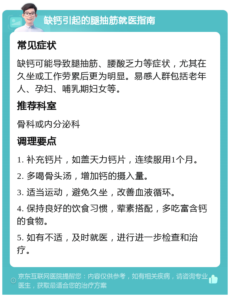 缺钙引起的腿抽筋就医指南 常见症状 缺钙可能导致腿抽筋、腰酸乏力等症状，尤其在久坐或工作劳累后更为明显。易感人群包括老年人、孕妇、哺乳期妇女等。 推荐科室 骨科或内分泌科 调理要点 1. 补充钙片，如盖天力钙片，连续服用1个月。 2. 多喝骨头汤，增加钙的摄入量。 3. 适当运动，避免久坐，改善血液循环。 4. 保持良好的饮食习惯，荤素搭配，多吃富含钙的食物。 5. 如有不适，及时就医，进行进一步检查和治疗。