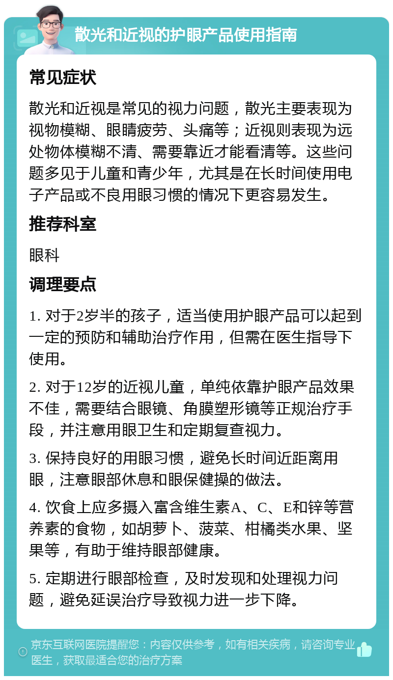 散光和近视的护眼产品使用指南 常见症状 散光和近视是常见的视力问题，散光主要表现为视物模糊、眼睛疲劳、头痛等；近视则表现为远处物体模糊不清、需要靠近才能看清等。这些问题多见于儿童和青少年，尤其是在长时间使用电子产品或不良用眼习惯的情况下更容易发生。 推荐科室 眼科 调理要点 1. 对于2岁半的孩子，适当使用护眼产品可以起到一定的预防和辅助治疗作用，但需在医生指导下使用。 2. 对于12岁的近视儿童，单纯依靠护眼产品效果不佳，需要结合眼镜、角膜塑形镜等正规治疗手段，并注意用眼卫生和定期复查视力。 3. 保持良好的用眼习惯，避免长时间近距离用眼，注意眼部休息和眼保健操的做法。 4. 饮食上应多摄入富含维生素A、C、E和锌等营养素的食物，如胡萝卜、菠菜、柑橘类水果、坚果等，有助于维持眼部健康。 5. 定期进行眼部检查，及时发现和处理视力问题，避免延误治疗导致视力进一步下降。