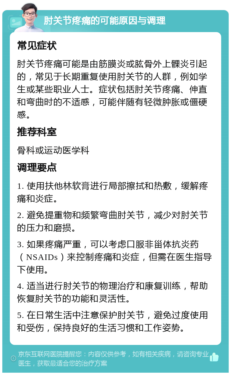 肘关节疼痛的可能原因与调理 常见症状 肘关节疼痛可能是由筋膜炎或肱骨外上髁炎引起的，常见于长期重复使用肘关节的人群，例如学生或某些职业人士。症状包括肘关节疼痛、伸直和弯曲时的不适感，可能伴随有轻微肿胀或僵硬感。 推荐科室 骨科或运动医学科 调理要点 1. 使用扶他林软膏进行局部擦拭和热敷，缓解疼痛和炎症。 2. 避免提重物和频繁弯曲肘关节，减少对肘关节的压力和磨损。 3. 如果疼痛严重，可以考虑口服非甾体抗炎药（NSAIDs）来控制疼痛和炎症，但需在医生指导下使用。 4. 适当进行肘关节的物理治疗和康复训练，帮助恢复肘关节的功能和灵活性。 5. 在日常生活中注意保护肘关节，避免过度使用和受伤，保持良好的生活习惯和工作姿势。