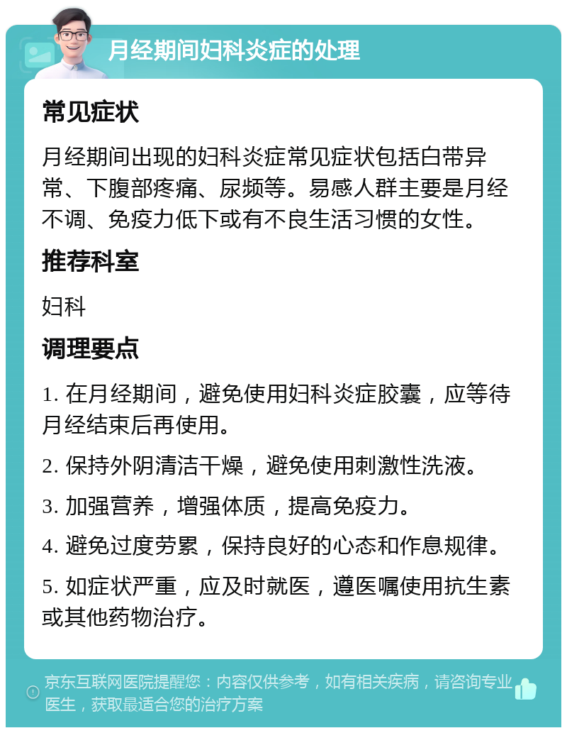 月经期间妇科炎症的处理 常见症状 月经期间出现的妇科炎症常见症状包括白带异常、下腹部疼痛、尿频等。易感人群主要是月经不调、免疫力低下或有不良生活习惯的女性。 推荐科室 妇科 调理要点 1. 在月经期间，避免使用妇科炎症胶囊，应等待月经结束后再使用。 2. 保持外阴清洁干燥，避免使用刺激性洗液。 3. 加强营养，增强体质，提高免疫力。 4. 避免过度劳累，保持良好的心态和作息规律。 5. 如症状严重，应及时就医，遵医嘱使用抗生素或其他药物治疗。