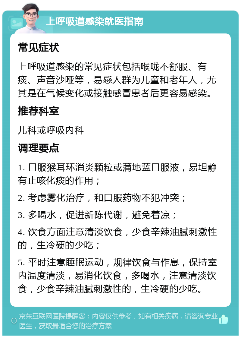 上呼吸道感染就医指南 常见症状 上呼吸道感染的常见症状包括喉咙不舒服、有痰、声音沙哑等，易感人群为儿童和老年人，尤其是在气候变化或接触感冒患者后更容易感染。 推荐科室 儿科或呼吸内科 调理要点 1. 口服猴耳环消炎颗粒或蒲地蓝口服液，易坦静有止咳化痰的作用； 2. 考虑雾化治疗，和口服药物不犯冲突； 3. 多喝水，促进新陈代谢，避免着凉； 4. 饮食方面注意清淡饮食，少食辛辣油腻刺激性的，生冷硬的少吃； 5. 平时注意睡眠运动，规律饮食与作息，保持室内温度清淡，易消化饮食，多喝水，注意清淡饮食，少食辛辣油腻刺激性的，生冷硬的少吃。