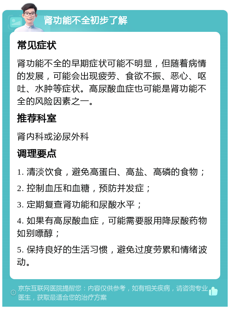 肾功能不全初步了解 常见症状 肾功能不全的早期症状可能不明显，但随着病情的发展，可能会出现疲劳、食欲不振、恶心、呕吐、水肿等症状。高尿酸血症也可能是肾功能不全的风险因素之一。 推荐科室 肾内科或泌尿外科 调理要点 1. 清淡饮食，避免高蛋白、高盐、高磷的食物； 2. 控制血压和血糖，预防并发症； 3. 定期复查肾功能和尿酸水平； 4. 如果有高尿酸血症，可能需要服用降尿酸药物如别嘌醇； 5. 保持良好的生活习惯，避免过度劳累和情绪波动。