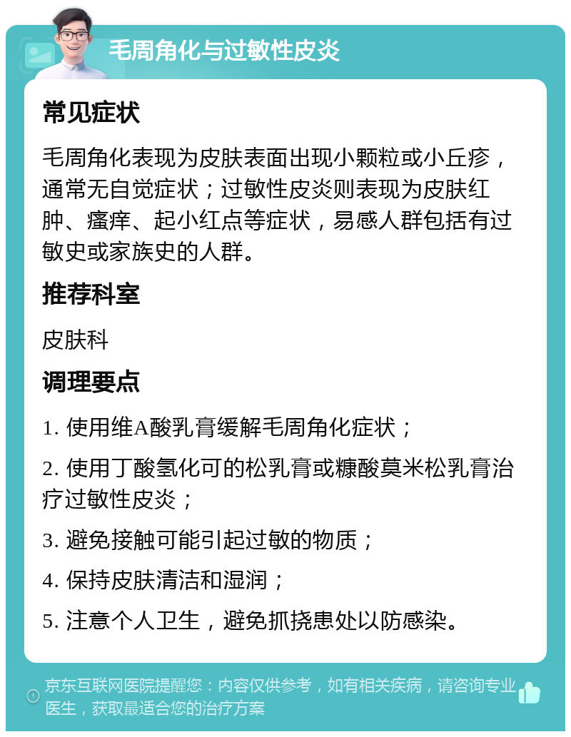 毛周角化与过敏性皮炎 常见症状 毛周角化表现为皮肤表面出现小颗粒或小丘疹，通常无自觉症状；过敏性皮炎则表现为皮肤红肿、瘙痒、起小红点等症状，易感人群包括有过敏史或家族史的人群。 推荐科室 皮肤科 调理要点 1. 使用维A酸乳膏缓解毛周角化症状； 2. 使用丁酸氢化可的松乳膏或糠酸莫米松乳膏治疗过敏性皮炎； 3. 避免接触可能引起过敏的物质； 4. 保持皮肤清洁和湿润； 5. 注意个人卫生，避免抓挠患处以防感染。